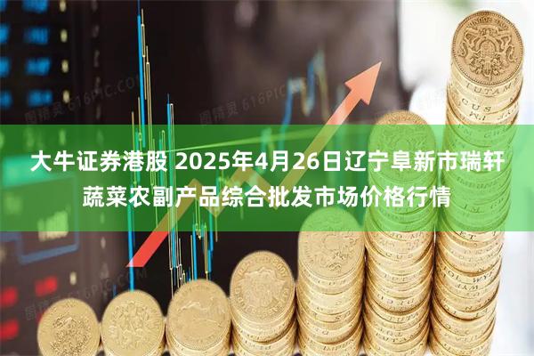 大牛证券港股 2025年4月26日辽宁阜新市瑞轩蔬菜农副产品综合批发市场价格行情
