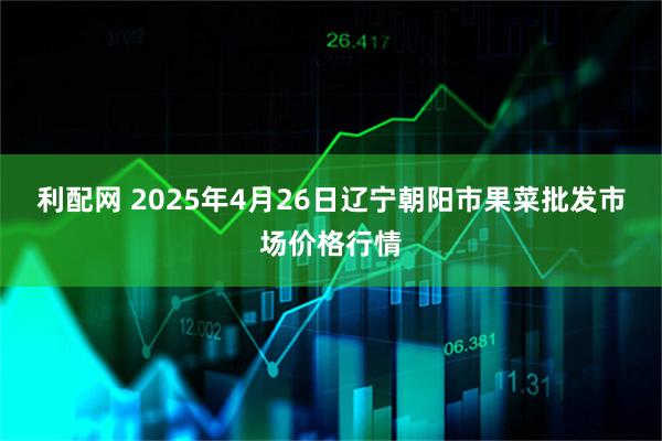 利配网 2025年4月26日辽宁朝阳市果菜批发市场价格行情