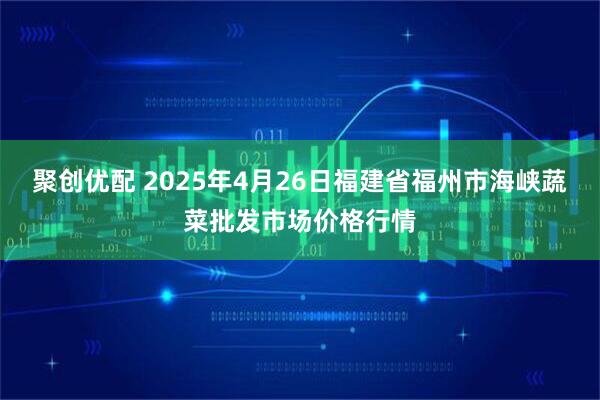 聚创优配 2025年4月26日福建省福州市海峡蔬菜批发市场价格行情