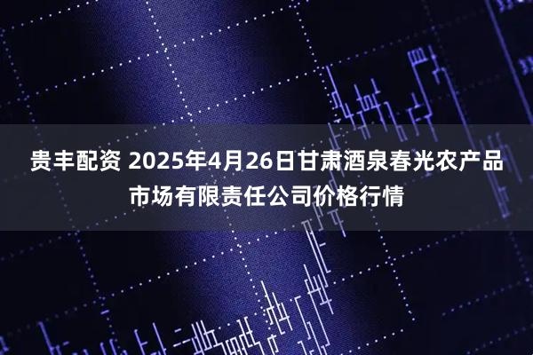 贵丰配资 2025年4月26日甘肃酒泉春光农产品市场有限责任公司价格行情