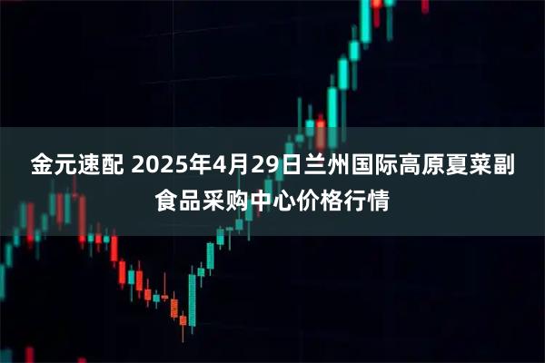 金元速配 2025年4月29日兰州国际高原夏菜副食品采购中心价格行情