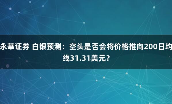 永華证券 白银预测：空头是否会将价格推向200日均线31.31美元？
