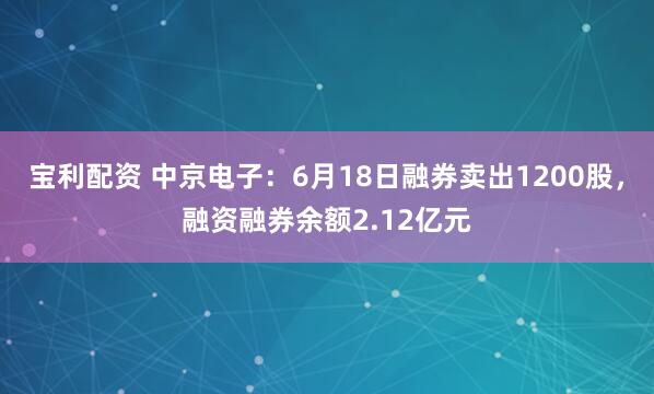 宝利配资 中京电子：6月18日融券卖出1200股，融资融券余额2.12亿元