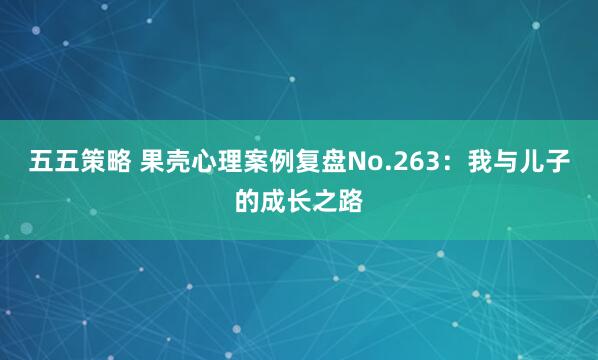 五五策略 果壳心理案例复盘No.263：我与儿子的成长之路