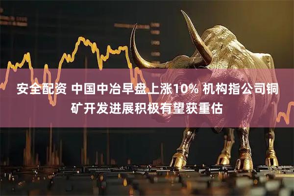 安全配资 中国中冶早盘上涨10% 机构指公司铜矿开发进展积极有望获重估