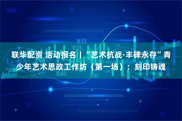 联华配资 活动报名丨“艺术抗战·丰碑永存”青少年艺术思政工作坊（第一场）：刻印铸魂