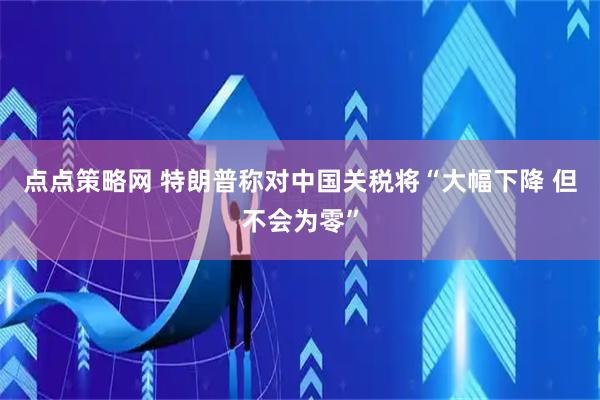点点策略网 特朗普称对中国关税将“大幅下降 但不会为零”