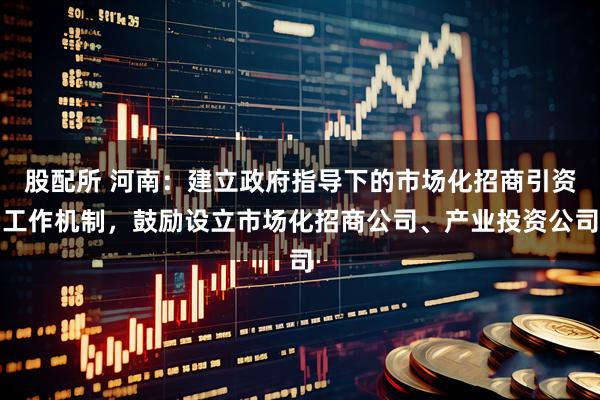 股配所 河南：建立政府指导下的市场化招商引资工作机制，鼓励设立市场化招商公司、产业投资公司