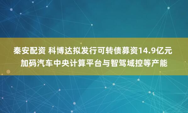 秦安配资 科博达拟发行可转债募资14.9亿元 加码汽车中央计算平台与智驾域控等产能