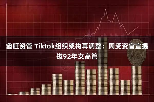 鑫旺资管 Tiktok组织架构再调整：周受资官宣提拔92年女高管