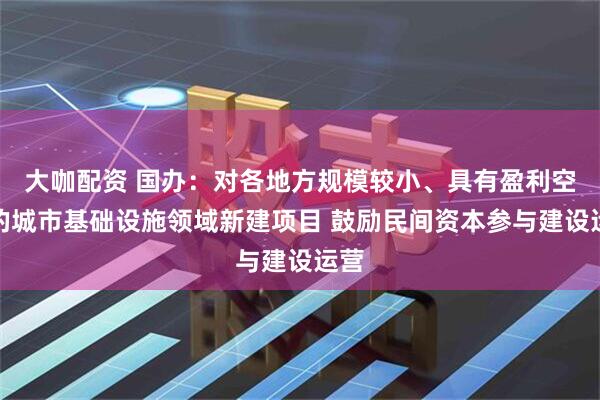 大咖配资 国办：对各地方规模较小、具有盈利空间的城市基础设施领域新建项目 鼓励民间资本参与建设运营