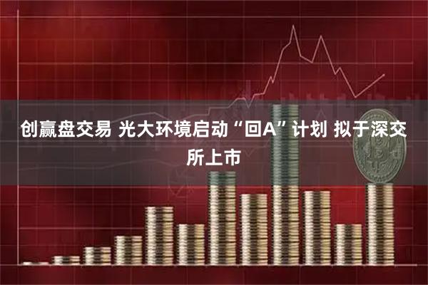 创赢盘交易 光大环境启动“回A”计划 拟于深交所上市