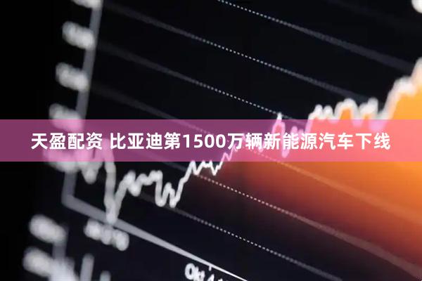 天盈配资 比亚迪第1500万辆新能源汽车下线