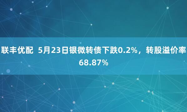 联丰优配  5月23日银微转债下跌0.2%，转股溢价率68.87%