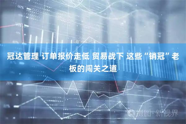冠达管理 订单报价走低 贸易战下 这些“销冠”老板的闯关之道