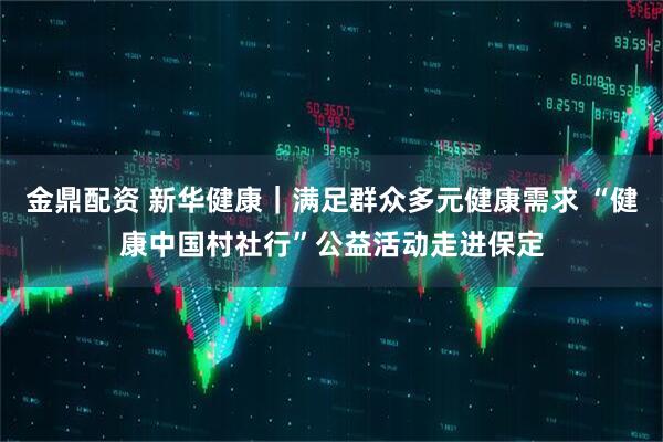 金鼎配资 新华健康｜满足群众多元健康需求 “健康中国村社行”公益活动走进保定