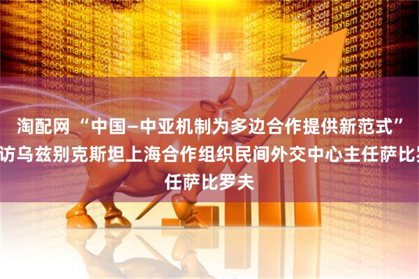 淘配网 “中国—中亚机制为多边合作提供新范式” ——访乌兹别克斯坦上海合作组织民间外交中心主任萨比罗夫