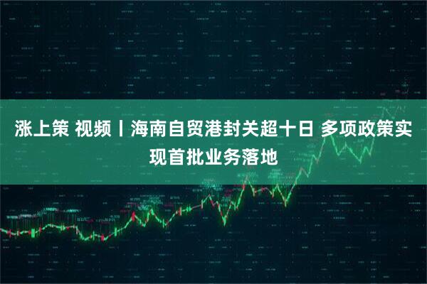 涨上策 视频丨海南自贸港封关超十日 多项政策实现首批业务落地
