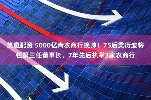 笑赢配资 5000亿青农商行换帅！75后梁衍波将任第三任董事长，7年先后执掌3家农商行