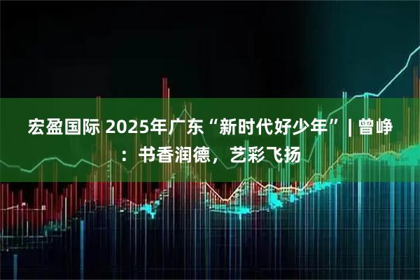 宏盈国际 2025年广东“新时代好少年” | 曾峥：书香润德，艺彩飞扬