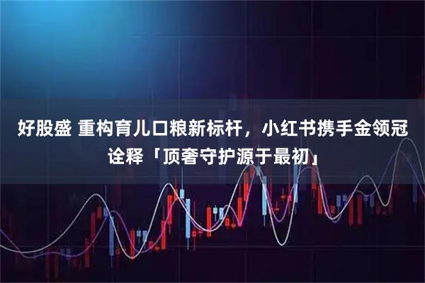 好股盛 重构育儿口粮新标杆，小红书携手金领冠诠释「顶奢守护源于最初」