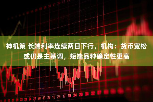 神机策 长端利率连续两日下行，机构：货币宽松或仍是主基调，短端品种确定性更高