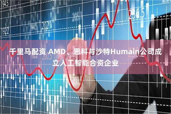 千里马配资 AMD、思科与沙特Humain公司成立人工智能合资企业