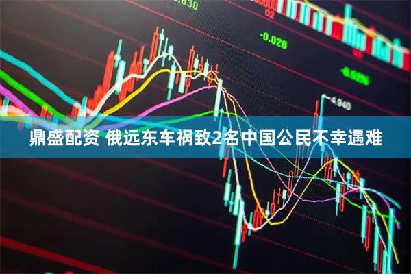 鼎盛配资 俄远东车祸致2名中国公民不幸遇难