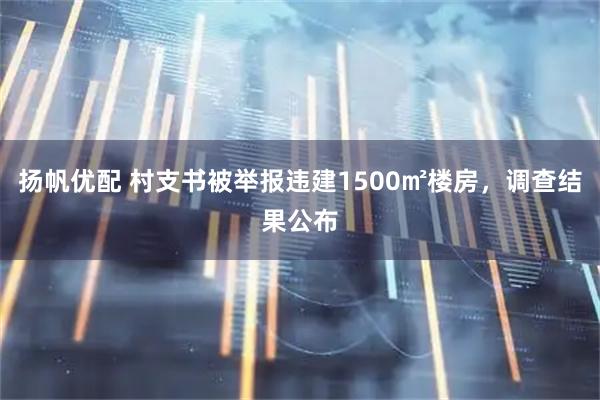 扬帆优配 村支书被举报违建1500㎡楼房，调查结果公布