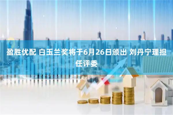 盈胜优配 白玉兰奖将于6月26日颁出 刘丹宁理担任评委