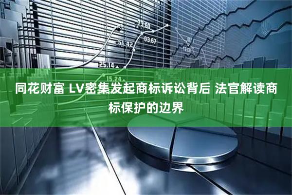 同花财富 LV密集发起商标诉讼背后 法官解读商标保护的边界