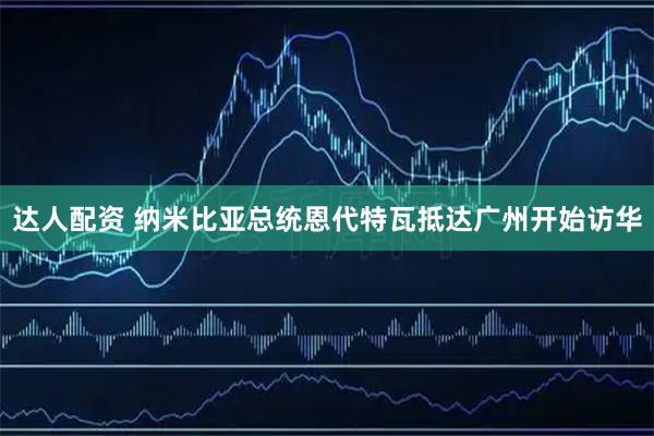 达人配资 纳米比亚总统恩代特瓦抵达广州开始访华