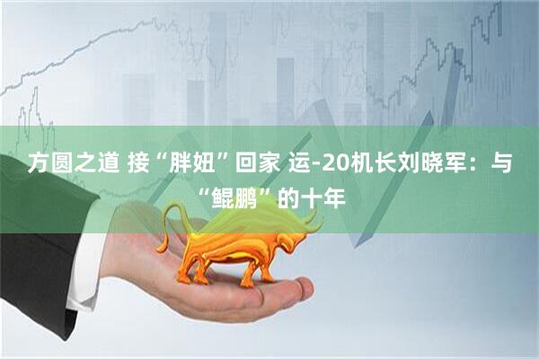方圆之道 接“胖妞”回家 运-20机长刘晓军:与“鲲鹏”的十年